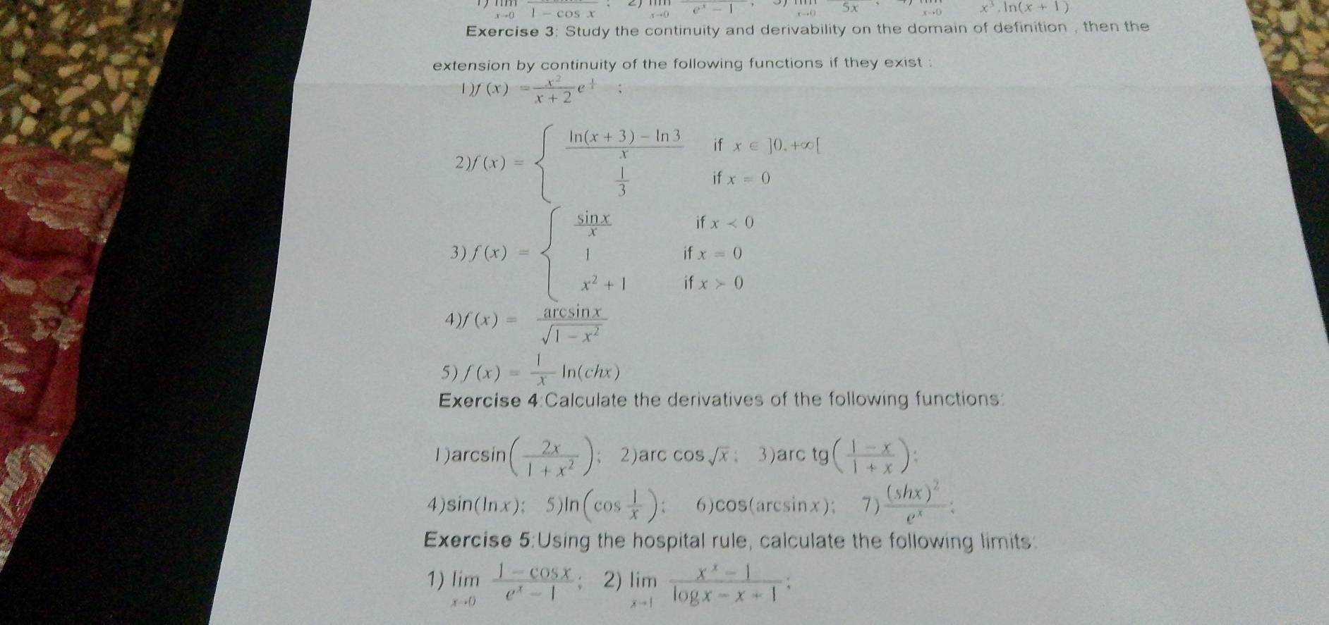 ... 1-cos x e^x-1 5x x^3, ln (x+1)
Exercise 3: Study the continuity and derivability on the domain of definition , then the 
extension by continuity of the following functions if they exist :
)f(x)= x^2/x+2 e^(frac 1)4; 
2) f(x)=beginarrayl  (ln (x+3)-ln 3)/x   1/3 endarray. ifx∈ ]0.+∈fty [
3 f(x)=beginarrayl  sin x/x ifx<0 1ifx=0 x^2+1ifx>0endarray.
4) f(x)= arcsin x/sqrt(1-x^2) 
5) f(x)= 1/x ln (chx)
Exercise 4:Calculate the derivatives of the following functions: 
1ar csin ( 2x/1+x^2 );2)arc cos sqrt(x) : 3)arc tg ( (1-x)/1+x )
4) sin (ln x) : 5)ln (cos  1/x ) 6 ) cos (arcsin x); ^circ  7)frac (shx)^2e^x : 
Exercise 5:Using the hospital rule, calculate the following limits: 
1) limlimits _xto 0 (1-cos x)/e^x-1  2) limlimits _xto 1 (x^x-1)/log x-x+1  :