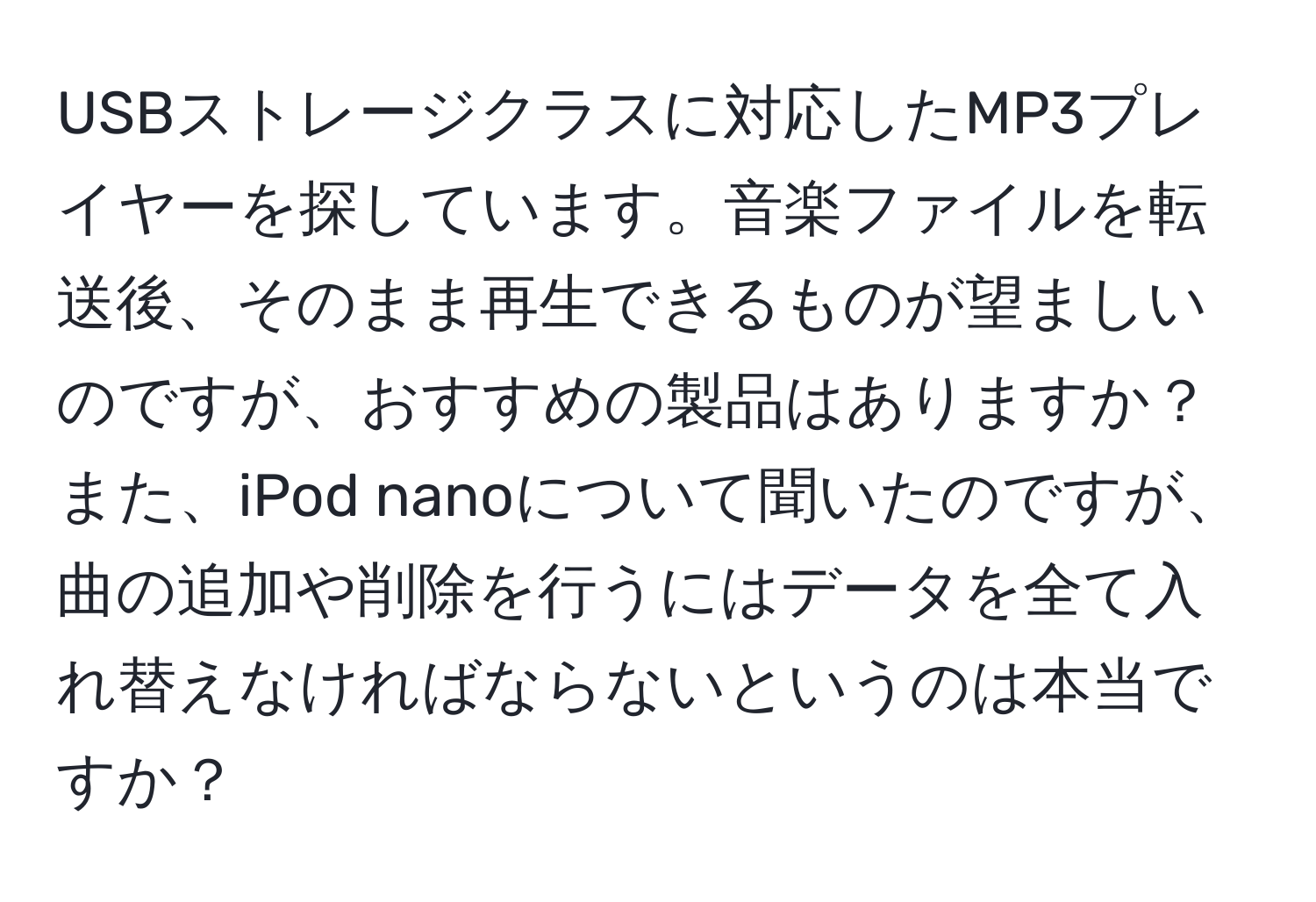 USBストレージクラスに対応したMP3プレイヤーを探しています。音楽ファイルを転送後、そのまま再生できるものが望ましいのですが、おすすめの製品はありますか？また、iPod nanoについて聞いたのですが、曲の追加や削除を行うにはデータを全て入れ替えなければならないというのは本当ですか？