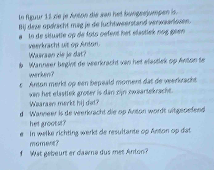 In figuur 11 zie je Anton die san het bungsejumpen is. 
Bj deze opdrächt mag je de luchtweerstand verwaarlozen. 
a In de situatie op de foto oefent het élastck nog geen 
veerkracht uit op Anton. 
Waaraan zie je dat? 
b Wanneer begint de veerkracht van het elastiek op Anton te 
werken? 
e Anton merkt op een bepaald moment dat de veerkracht 
van het elastiek groter is dan zijn zwaartekracht. 
Waaraan merkt hij dat? 
d Wanneer is de veerkracht die op Anton wordt ultgeoefend 
het grootst? 
e In welke richting werkt de resultante op Anton op dat 
moment? 
f Wat gebeurt er daarna dus met Anton?