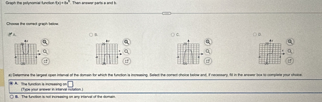 Graph the polynomial function f(x)=8x^6. Then answer parts a and b
Choose the correct graph below.
A. B. C. D.
Ay
2
δ
B
20
a) Determine the largest open interval of the domain for which the function is increasing. Select the correct choice below and, if necessary, fill in the answer box to complete your choice
. A. The function is increasing on
(Type your answer in interval notation.)
B. The function is not increasing on any interval of the domain