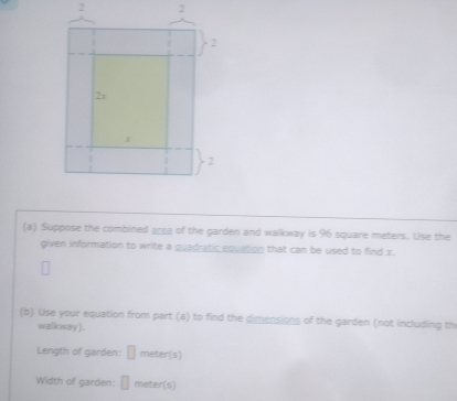 2 2 
(a) Suppose the combined area of the garden and walkway is 96 square meters. Use the 
given information to write a quadratic equation that can be used to find x. 
(b) Use your equation from part (a) to find the dimensions of the garden (not including th 
walkway ) . 
Length of garden: □ meter (s) 
Width of garden: □ meter (s)