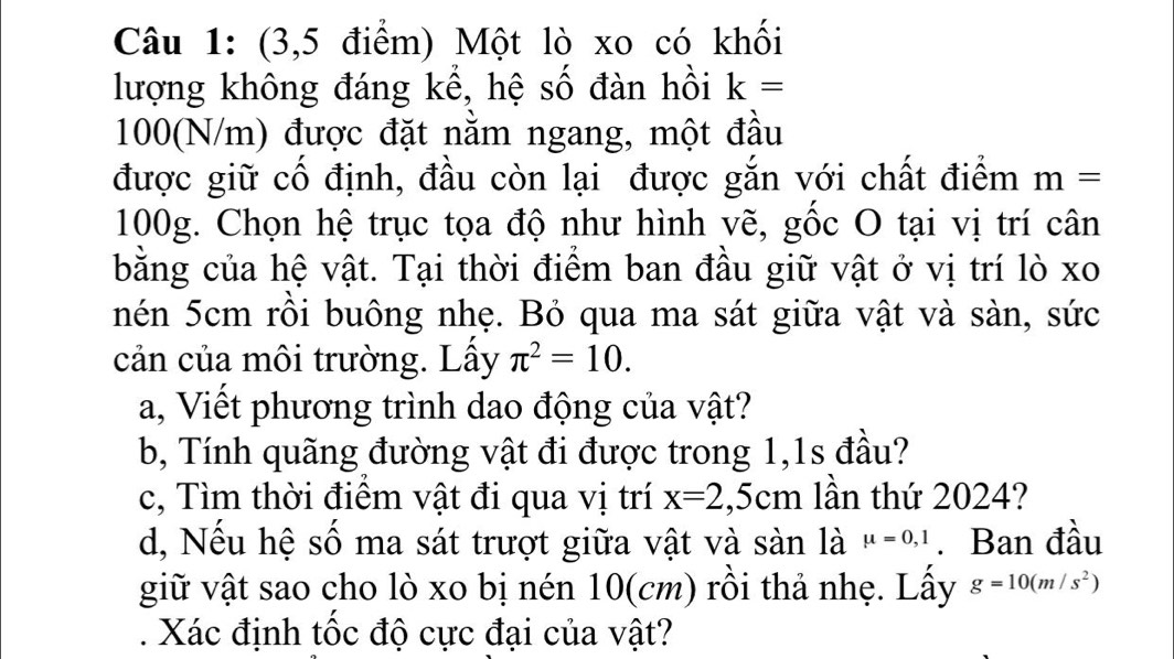 (3,5 điểm) Một lò xo có khối 
lượng không đáng kể, hệ số đàn hồi k=
100(N/m) được đặt nằm ngang, một đầu 
được giữ cố định, đầu còn lại được gắn với chất điểm m=
100g. Chọn hệ trục tọa độ như hình vẽ, gốc O tại vị trí cân 
bằng của hệ vật. Tại thời điểm ban đầu giữ vật ở vị trí lò xo 
nén 5cm rồi buông nhẹ. Bỏ qua ma sát giữa vật và sàn, sức 
cản của môi trường. Lây π^2=10. 
a, Viết phương trình dao động của vật? 
b, Tính quãng đường vật đi được trong 1,1s đầu? 
c, Tìm thời điểm vật đi qua vị trí x=2,5cm lần thứ 2024? 
d, Nếu hệ số ma sát trượt giữa vật và sàn là mu =0,1. Ban đầu 
giữ vật sao cho lò xo bị nén 10(cm) rồi thả nhẹ. Lấy g=10(m/s^2). Xác định tốc độ cực đại của vật?