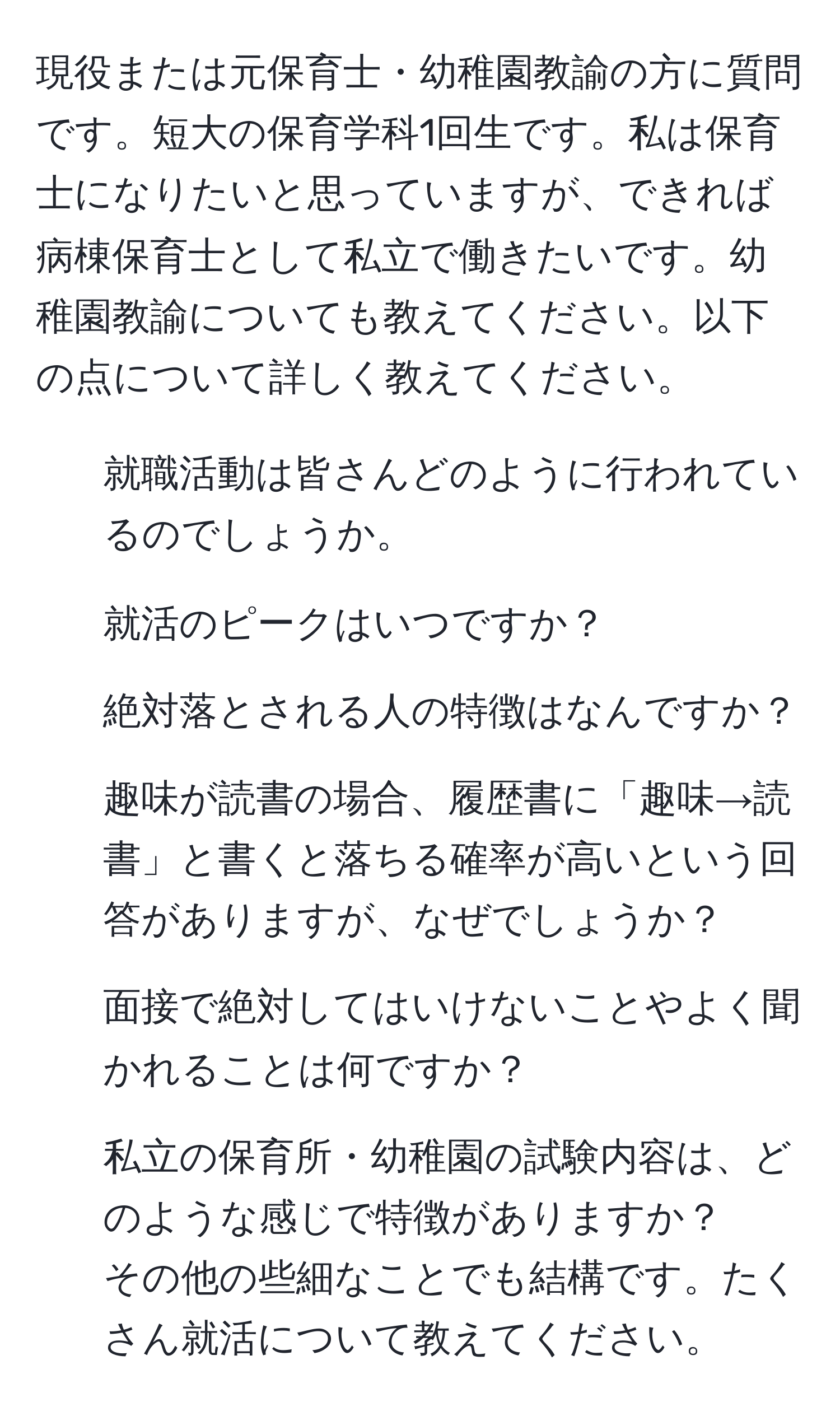 現役または元保育士・幼稚園教諭の方に質問です。短大の保育学科1回生です。私は保育士になりたいと思っていますが、できれば病棟保育士として私立で働きたいです。幼稚園教諭についても教えてください。以下の点について詳しく教えてください。  
1. 就職活動は皆さんどのように行われているのでしょうか。  
2. 就活のピークはいつですか？  
3. 絶対落とされる人の特徴はなんですか？  
4. 趣味が読書の場合、履歴書に「趣味→読書」と書くと落ちる確率が高いという回答がありますが、なぜでしょうか？  
5. 面接で絶対してはいけないことやよく聞かれることは何ですか？  
6. 私立の保育所・幼稚園の試験内容は、どのような感じで特徴がありますか？  
その他の些細なことでも結構です。たくさん就活について教えてください。