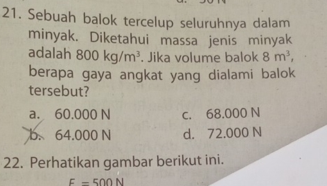 Sebuah balok tercelup seluruhnya dalam
minyak. Diketahui massa jenis minyak
adalah 800kg/m^3. Jika volume balok 8m^3, 
berapa gaya angkat yang dialami balok
tersebut?
a. 60.000 N c. 68.000 N
b. 64.000 N d. 72.000 N
22. Perhatikan gambar berikut ini.
F=500N