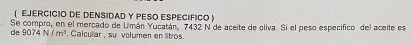 EJERCICIO DE DENSIDAD Y PESO ESPECÍFICO ) 
Se compro, en el mercado de Umán Yucatán, 7432 N de aceite de oliva. Si el peso especifico del aceite es 
de 9074 N/m^3. Calcullar , su volumen en litros.