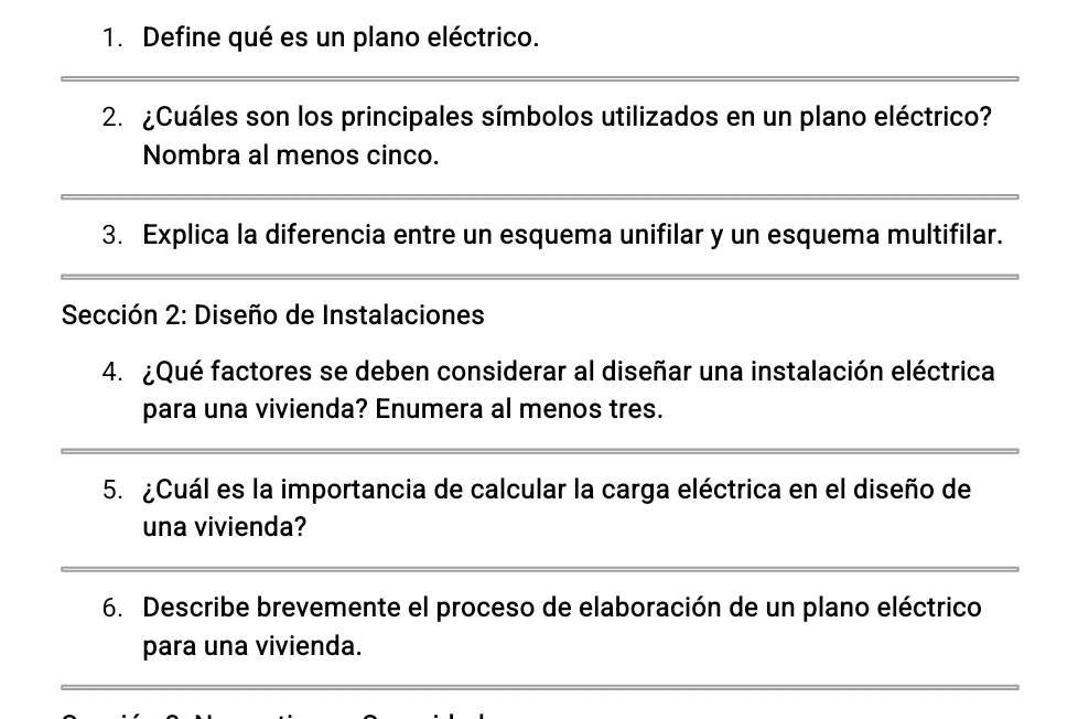 Define qué es un plano eléctrico. 
2. ¿Cuáles son los principales símbolos utilizados en un plano eléctrico? 
Nombra al menos cinco. 
3. Explica la diferencia entre un esquema unifilar y un esquema multifilar. 
*Sección 2: Diseño de Instalaciones 
4. ¿Qué factores se deben considerar al diseñar una instalación eléctrica 
para una vivienda? Enumera al menos tres. 
5. ¿Cuál es la importancia de calcular la carga eléctrica en el diseño de 
una vivienda? 
6. Describe brevemente el proceso de elaboración de un plano eléctrico 
para una vivienda.