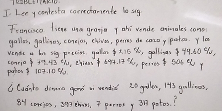 IKOBLEIIAKIO 
I Lee ycontesta correctanente 10 sig. 
Francisco fiene ona grania y ahi vende animales como 
gallos, gallinas, coneios, chives, perros de cazay patos. y lo 
vende a los sig-precios. gallos $215 %, gallinas49. 60 90, 
coneio79. 43 c1, chivos 694. 14 9, perros 506 C y 
partos 107. 10 9. 
6 Cudnto dincro gond si vendio' 20 gallos, 143 gallines,
84 contios, 393ehives, 7 perrosy 3 potos. ?