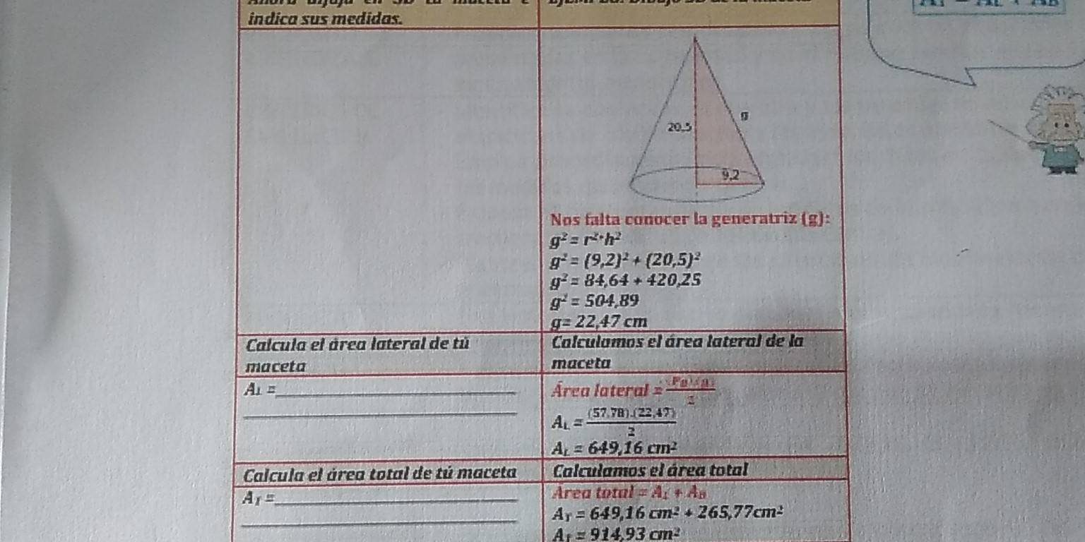 indica sus medidas. 
Nos falta conocer la generatriz (g):
g^2=r^(2+)h^2
g^2=(9,2)^2+(20,5)^2
g^2=84,64+420,25
g^2=504,89
g=22.47cm
Calcula el área lateral de tú Calculamos el área lateral de la 
maceta _maceta
A_1= _ Área lateral = (Fa)(a/2 
_ A_L= ((57,78).(22,47))/2 
A_L=649,16cm^2
Calcula el área total de tú maceta Calculamos el área total 
_ A_1=
Area total =A_4+A_8
_
A_T=649,16cm^2+265,77cm^2
A_1=914.93cm^2