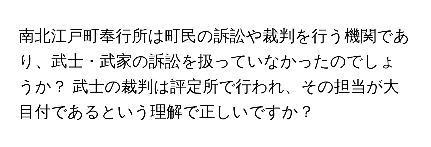 南北江戸町奉行所は町民の訴訟や裁判を行う機関であり、武士・武家の訴訟を扱っていなかったのでしょうか？ 武士の裁判は評定所で行われ、その担当が大目付であるという理解で正しいですか？