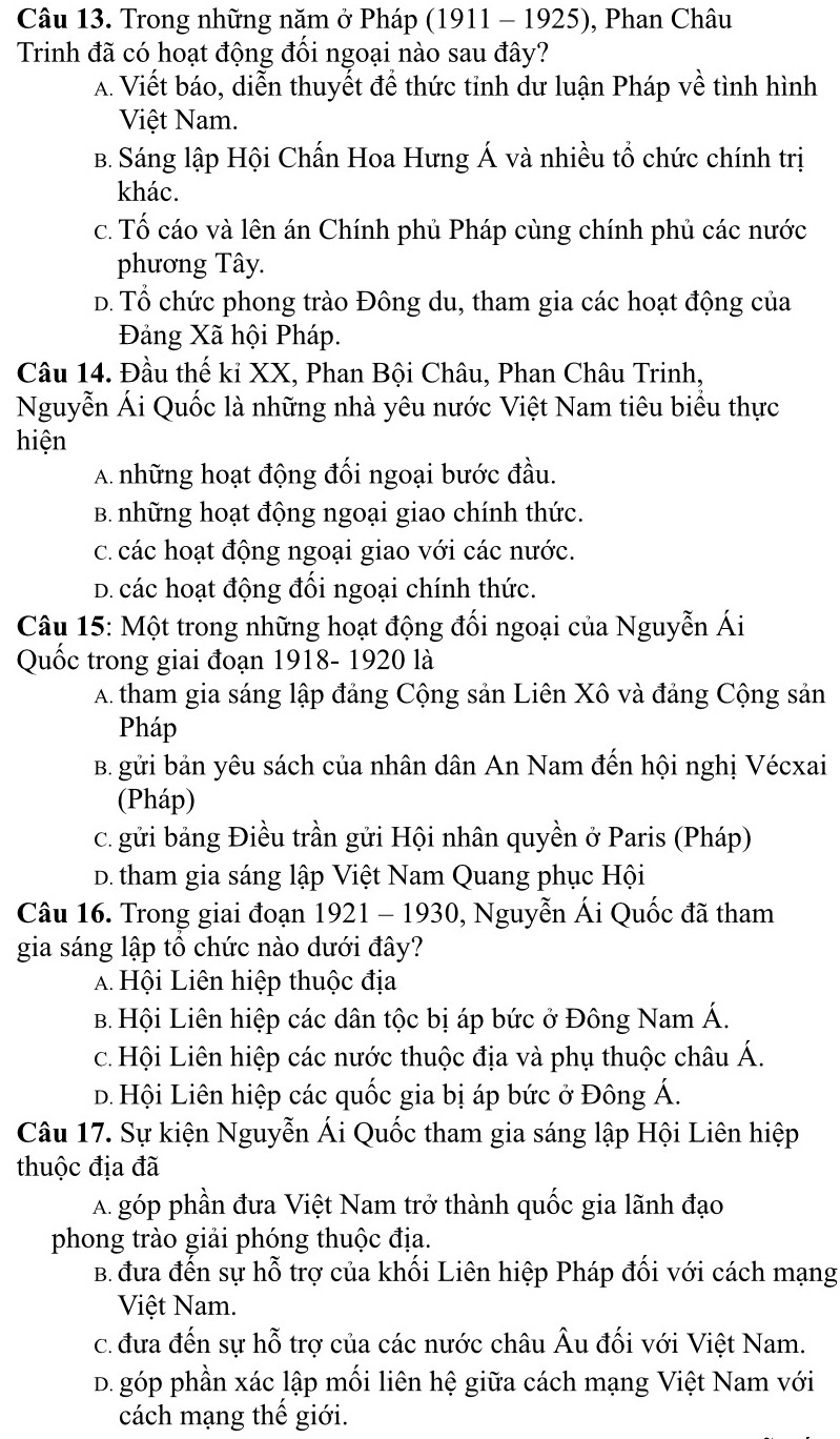 Trong những năm ở Pháp (1911 - 1925), Phan Châu
Trinh đã có hoạt động đối ngoại nào sau đây?
A. Viết báo, diễn thuyết để thức tỉnh dư luận Pháp về tình hình
Việt Nam.
B. Sáng lập Hội Chấn Hoa Hưng Á và nhiều tổ chức chính trị
khác.
c. Tố cáo và lên án Chính phủ Pháp cùng chính phủ các nước
phương Tây.
D. Tổ chức phong trào Đông du, tham gia các hoạt động của
Đảng Xã hội Pháp.
Câu 14. Đầu thế kỉ XX, Phan Bội Châu, Phan Châu Trinh,
Nguyễn Ái Quốc là những nhà yêu nước Việt Nam tiêu biểu thực
hiện
A những hoạt động đối ngoại bước đầu.
B những hoạt động ngoại giao chính thức.
c. các hoạt động ngoại giao với các nước.
D. các hoạt động đối ngoại chính thức.
Câu 15: Một trong những hoạt động đối ngoại của Nguyễn Ái
Quốc trong giai đoạn 1918- 1920 là
A. tham gia sáng lập đảng Cộng sản Liên Xô và đảng Cộng sản
Pháp
B. gửi bản yêu sách của nhân dân An Nam đến hội nghị Vécxai
(Pháp)
c. gửi bảng Điều trần gửi Hội nhân quyền ở Paris (Pháp)
D. tham gia sáng lập Việt Nam Quang phục Hội
Câu 16. Trong giai đoạn 1921 - 1930, Nguyễn Ái Quốc đã tham
gia sáng lập tổ chức nào dưới đây?
A Hội Liên hiệp thuộc địa
B. Hội Liên hiệp các dân tộc bị áp bức ở Đông Nam Á.
c. Hội Liên hiệp các nước thuộc địa và phụ thuộc châu Á.
d. Hội Liên hiệp các quốc gia bị áp bức ở Đông Á.
Câu 17. Sự kiện Nguyễn Ái Quốc tham gia sáng lập Hội Liên hiệp
thuộc địa đã
A. góp phần đưa Việt Nam trở thành quốc gia lãnh đạo
phong trào giải phóng thuộc địa.
B. đưa đến sự hỗ trợ của khối Liên hiệp Pháp đối với cách mạng
Việt Nam.
c. đưa đến sự hỗ trợ của các nước châu Âu đối với Việt Nam.
D. góp phần xác lập mối liên hệ giữa cách mạng Việt Nam với
cách mạng thế giới.