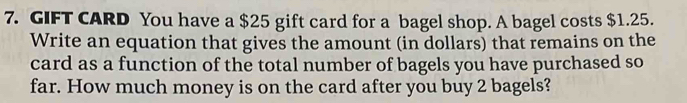 GIFT CARD You have a $25 gift card for a bagel shop. A bagel costs $1.25. 
Write an equation that gives the amount (in dollars) that remains on the 
card as a function of the total number of bagels you have purchased so 
far. How much money is on the card after you buy 2 bagels?