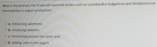 What is the primary role of specific bacterial strains such as Lactobacillus bulgaricus and Streptococcus
thermophilus in yogurt production?
a. Enhancing sweetness
b. Producing vitamins
c. Fermenting lactose into lactic acid
d. Adding color to the yogurt