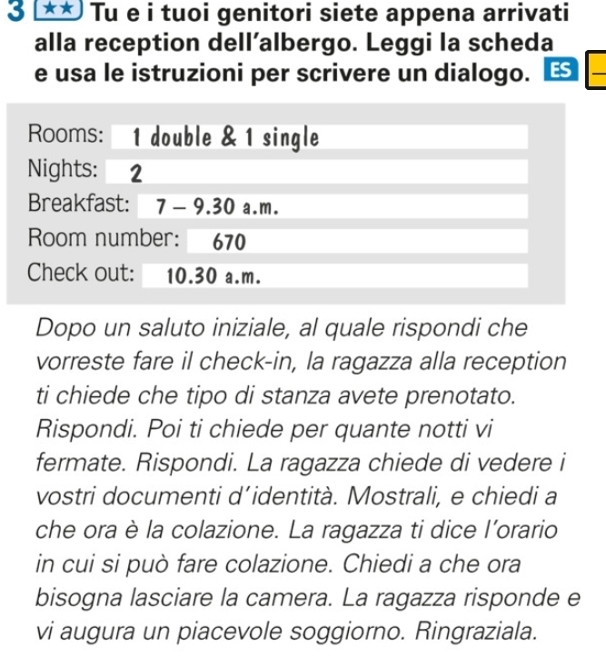 3 ** Tu e i tuoi genitori siete appena arrivati 
alla reception dell’albergo. Leggi la scheda 
e usa le istruzioni per scrivere un dialogo. ES 
_ 
Rooms: 1 double & 1 single 
Nights: 2
Breakfast: 7 - 9.30 a.m. 
Room number: 670 
Check out: 10.30 a.m. 
Dopo un saluto iniziale, al quale rispondi che 
vorreste fare il check-in, la ragazza alla reception 
ti chiede che tipo di stanza avete prenotato. 
Rispondi. Poi ti chiede per quante notti vi 
fermate. Rispondi. La ragazza chiede di vedere i 
vostri documenti d’identità. Mostrali, e chiedi a 
che ora è la colazione. La ragazza ti dice l’orario 
in cui si può fare colazione. Chiedi a che ora 
bisogna lasciare la camera. La ragazza risponde e 
vi augura un piacevole soggiorno. Ringraziala.