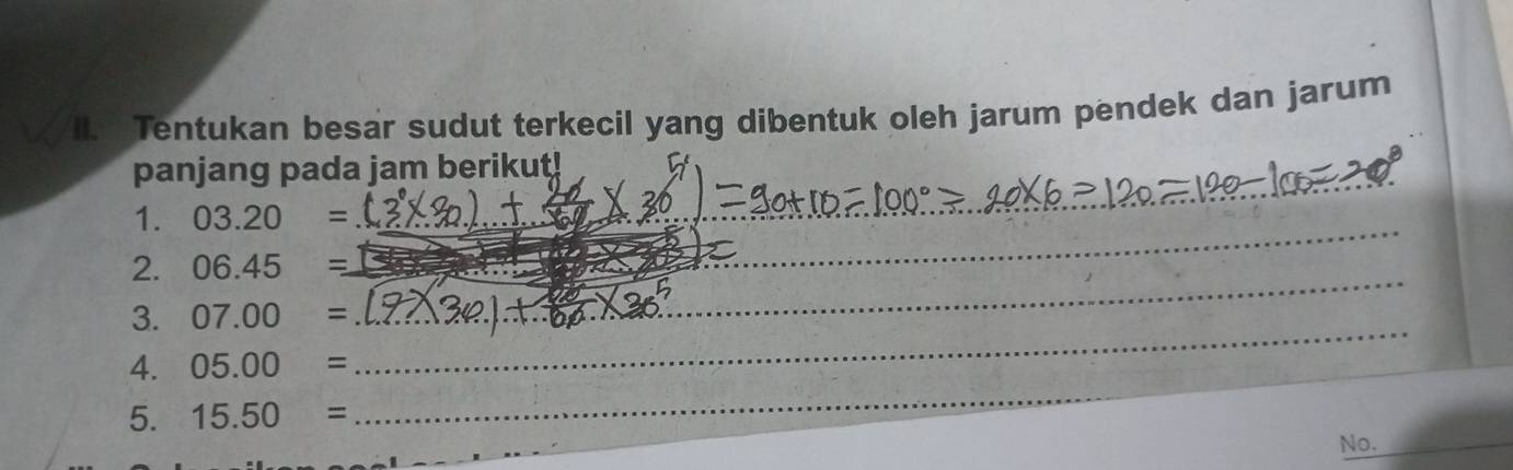 Il. Tentukan besar sudut terkecil yang dibentuk oleh jarum pendek dan jarum 
panjang pada jam berikut! 
_ 
1. 03.20=
_ 
2. 06.45= _ 
_ 
3. 07.00=
__ 
4. 05.00=
5. 15.50=
_ 
No._