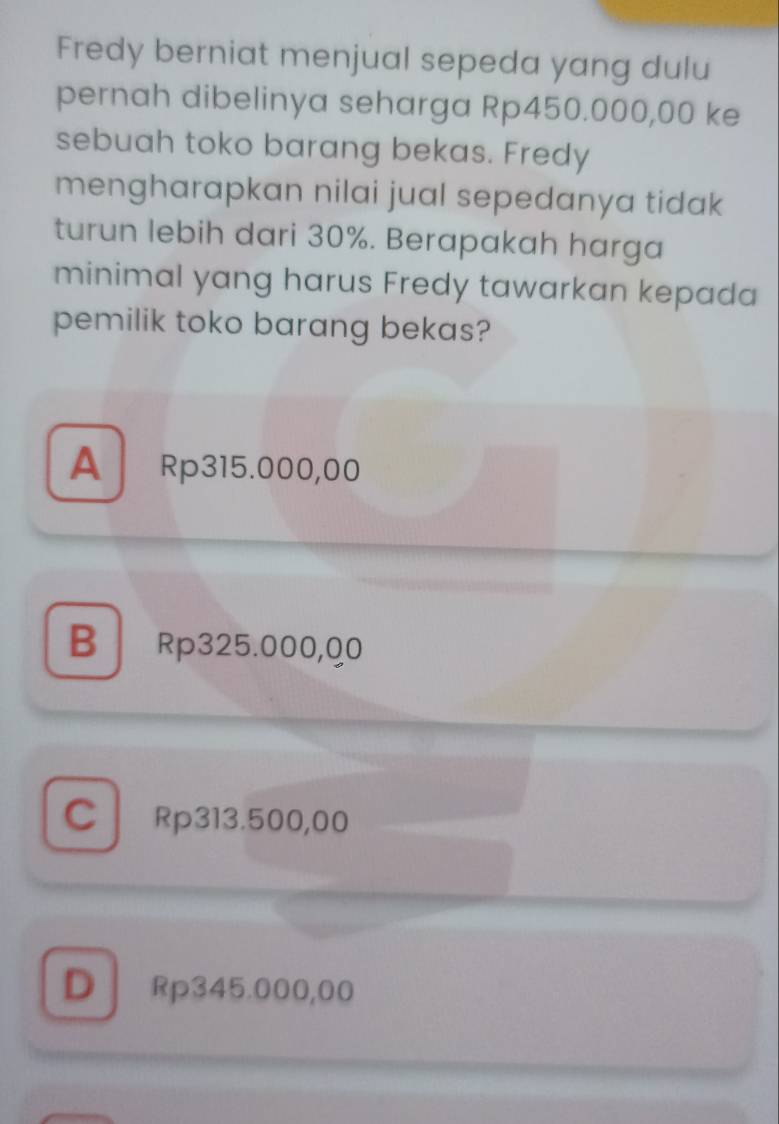 Fredy berniat menjual sepeda yang dulu
pernah dibelinya seharga Rp450.000,00 ke
sebuah toko barang bekas. Fredy
mengharapkan nilai jual sepedanya tidak
turun lebih dari 30%. Berapakah harga
minimal yang harus Fredy tawarkan kepada
pemilik toko barang bekas?
A Rp315.000,00
B Rp325.000,Q0
CRp313.500,00
D Rp345.000,00