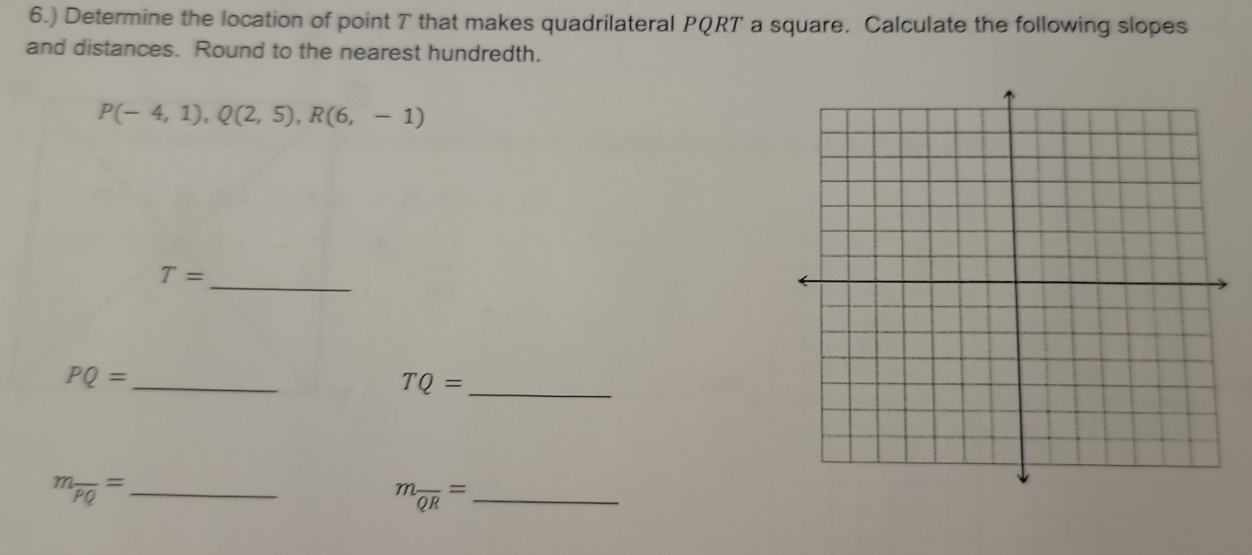 6.) Determine the location of point T that makes quadrilateral PQRT a square. Calculate the following slopes 
and distances. Round to the nearest hundredth.
P(-4,1), Q(2,5), R(6,-1)
_
T=
_ PQ=
TQ= _
m_overline PQ= _
m_overline QR= _