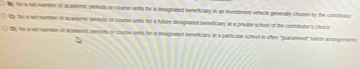 B) for a sel number of acaderic periods or course units for a designated beneficiary in an investment vehicle generally chosen by the cortributon
Cy for a set number of acateric periods or course unts for a future designated beneficiary at a private school of the contributor's choice
Dy for a set number of acaderic penods or course units for a designated beneficiary at a particular school in often "guaranteed" tution arrangererts