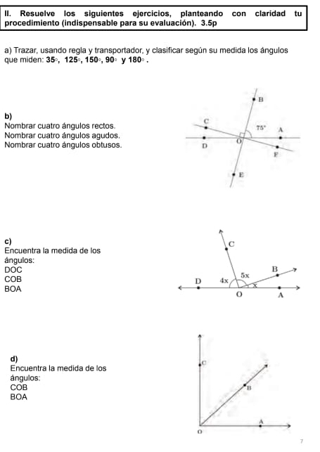 Resuelve los siguientes ejercicios, planteando con claridad tu
procedimiento (indispensable para su evaluación). 3.5p
a) Trazar, usando regla y transportador, y clasificar según su medida los ángulos
que miden: 35°,125°,150°,90° y 180°.
b)
Nombrar cuatro ángulos rectos.
Nombrar cuatro ángulos agudos.
Nombrar cuatro ángulos obtusos. 
c)
Encuentra la medida de los
ángulos:
DOC 
COB
BOA
d)
Encuentra la medida de los
ángulos:
COB 
BOA