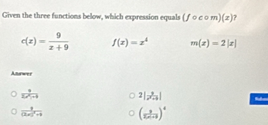 Given the three functions below, which expression equals (fcirc ccirc m)(x) ?
c(x)= 9/x+9  f(x)=x^4 m(x)=2|x|
Answer
 9/2|x^2|+9 
2| 9/z^2+9 |

frac 9(2x)^2+9
( 9/2(x+9 )^4