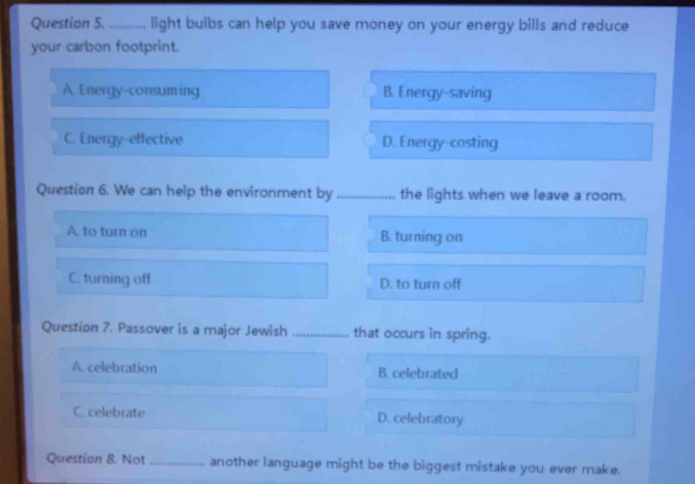 light bulbs can help you save money on your energy bills and reduce
your carbon footprint.
A. Energy-consuming B. Energy-saving
C. Energy-effective D. Energy-costing
Question 6. We can help the environment by _the lights when we leave a room.
A. to turn on B. turning on
C. turning off D. to turn off
Question 7. Passover is a major Jewish _that occurs in spring.
A. celebration B. celebrated
C. celebrate D. celebratory
Question 8. Not _another language might be the biggest mistake you ever make.