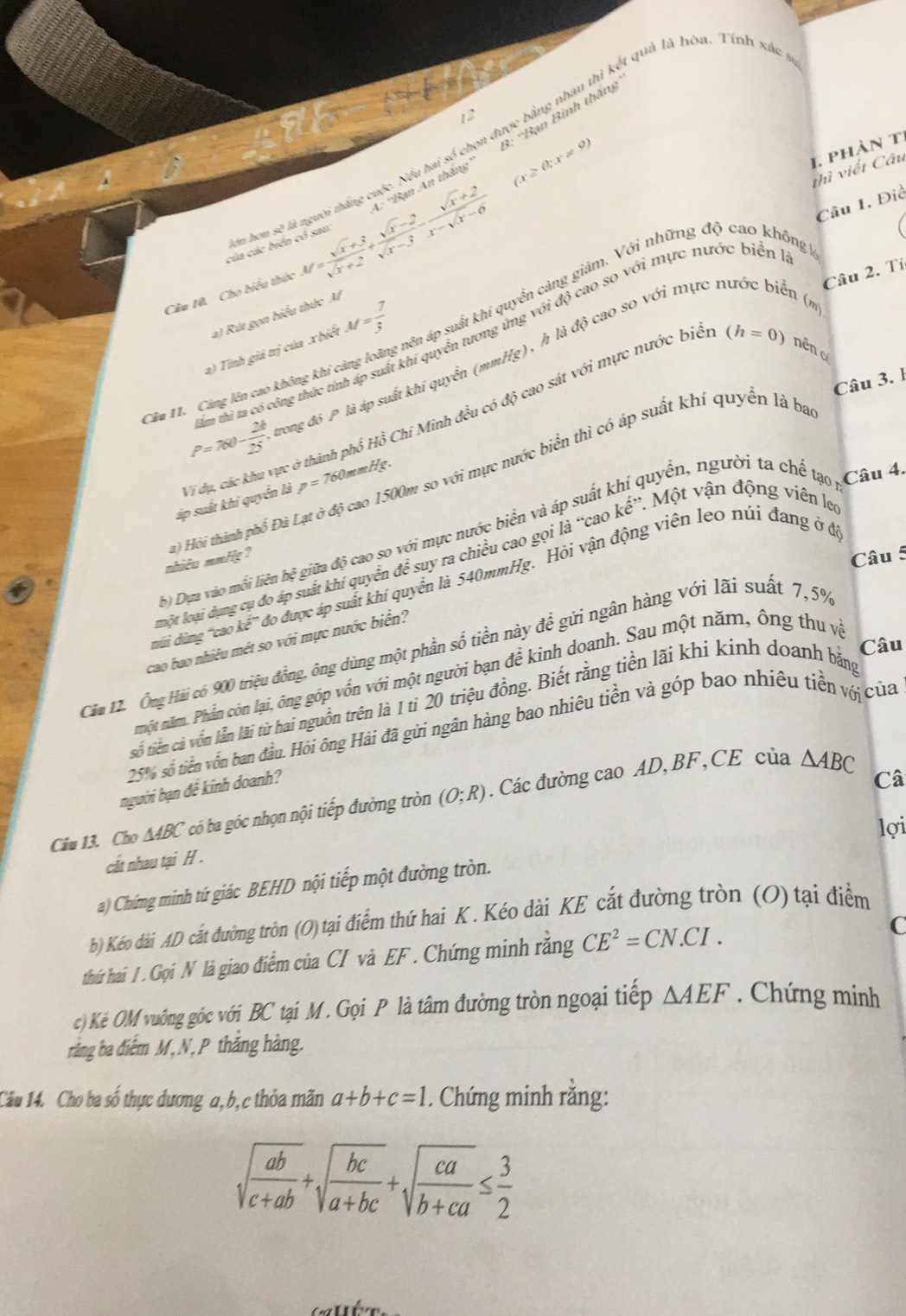 12
3: ''Bạn Bình thăng
hơn sẽ là người thắng cuộc. Nếu hai số chọn được bằng nhau thì kết quả là hòa. Tính xác
Câu 10. Cho biểu thức M= (sqrt(x)+3)/sqrt(x)+2 + (sqrt(x)-2)/sqrt(x)-3 - (sqrt(x)+2)/x-sqrt(x)-6  A: *Bạn An thăng
(x≥ 0;x!= 9)
1. phàn ti
thì viết Câu
của các biển có sau
đới độ cao so với mực nước biển là Câu 1. Điể
Câu 2. Tí
a) Tỉnh giả trị của .x biết M= 7/3  ên áp suất khí quyển càng giảm. Với những độ cao không 
h là độ cao so với mực nước biển (
2) Rút gọn biểu thức M
P=760- 24/25 . ilm thì ta có công thức tỉnh áp suất khí quyền tươn
(h=0) nên 
Câu 3. 1
Cầu 11. Cảng lên cao không khí cản
trong đó P là áp suất khí quyển (mm Hg)
áp suất khi quyển là T dụ, các khu vực ở thành phổ Hồ Chí Minh đều có độ cao sát với mực nước biê
p=76 60mmHg.
quyển, người ta chế tạo Câu 4.
nhiêu mmHg? ) Hôi thành phố Đà Lạt ở độ cao 1500m so với mực nước biển thì có áp suất khí quyền là ba^(rightarrow)CaC
b) Dựa vào mối liên hệ giữa độ cao so với mực nước biển và áp 、 ke^(,,) * Một vận động viên leo
Câu 5
Ađo được áp suất khí quyển là 540mmHg. Hỏi vận động viên leo núi đang ở đó
núi dùng 'cao kế” một loại dụng cụ đo áp suất khí quyển để suy ra chiều cao gọi là
cao bao nhiêu mét so với mực nước biển?
Câu
Căm 12. Ông Hải có 900 triệu đồng, ông dùng một phần số tiền này để gửi ngân hàng với lãi suất 7,5%
một năm. Phần còn lại, ông góp vốn với một người bạn để kinh doanh. Sau một năm, ông thu và
số tiền cà vốn lẫn lãi từ hai nguồn trên là 1 ti 20 triệu đồng. Biết rằng tiền lãi khi kinh doanh bằng
25% số tiền vốn ban đầu. Hỏi ông Hải đã gửi ngân hàng bao nhiêu tiền và góp bao nhiêu tiền vớ của
người bạn đề kinh doanh?
Câu 13. Cho ∆ABC có ba góc nhọn nội tiếp đường tròn (O;R). Các đường cao AD,BF,CE của △ ABC
Câ
lợi
cất nhau tại H .
a) Chứng minh tứ giác BEHD nội tiếp một đường tròn.
b) Kéo dài AD cắt đường tròn (O) tại điểm thứ hai K. Kéo dài KE cắt đường tròn (O) tại điểm
thứ hai / . Gọi N là giao điểm của CI và EF . Chứng minh rằng CE^2=CN.CI.
C
c) Kẻ OM vuông góc với BC tại M. Gọi P là tâm đường tròn ngoại tiếp △ AEF. Chứng minh
rằng ba điểm M, N, P thắng hàng.
Câu 14. Cho ba số thực dương a, b, c thỏa mãn a+b+c=1. Chứng minh rằng:
sqrt(frac ab)c+ab+sqrt(frac bc)a+bc+sqrt(frac ca)b+ca≤  3/2 