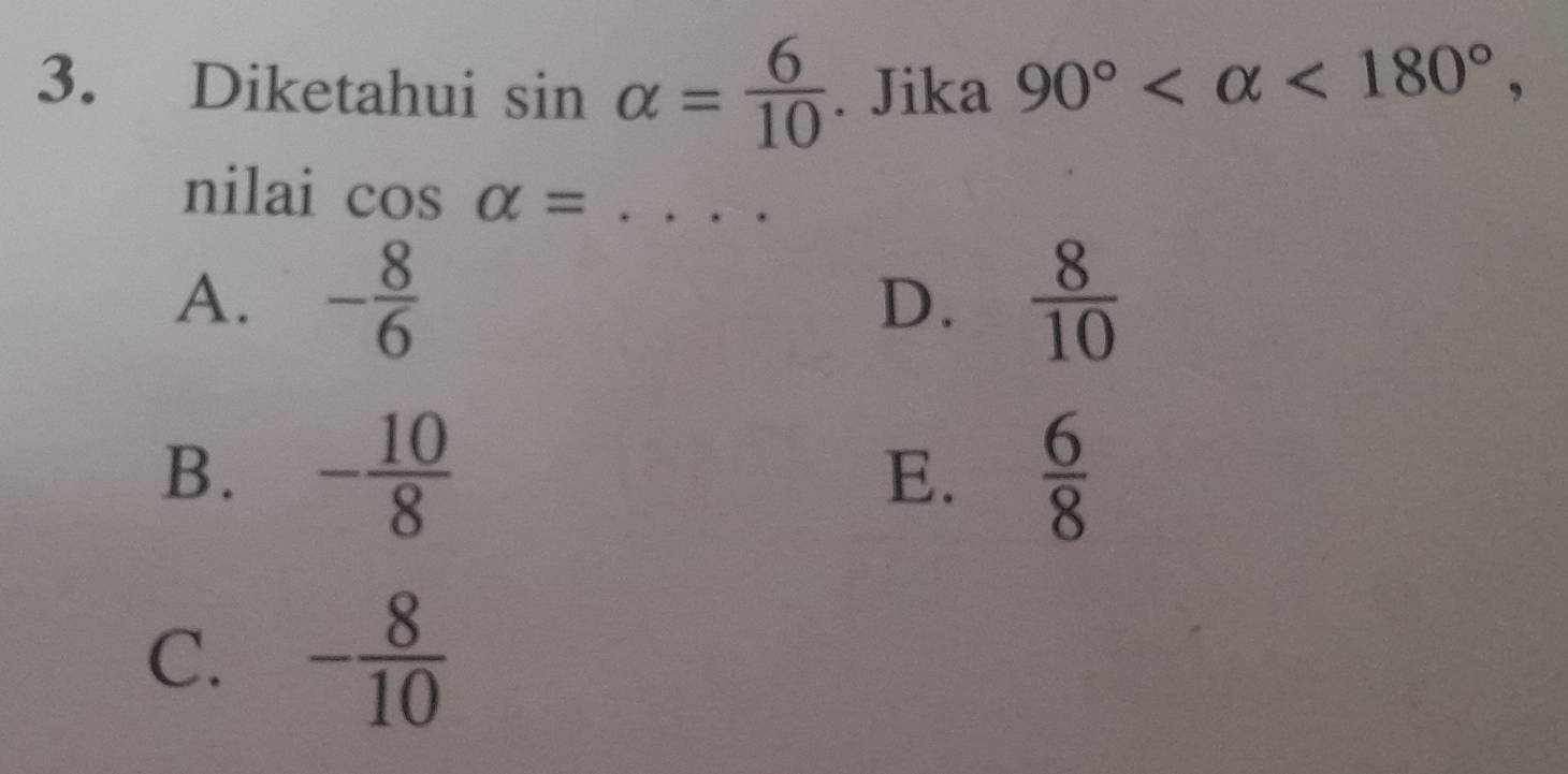 Diketahui sin alpha = 6/10 . Jika 90° <180°, 
nilai cos alpha = _
A. - 8/6  D.  8/10 
B. - 10/8   6/8 
E.
C. - 8/10 