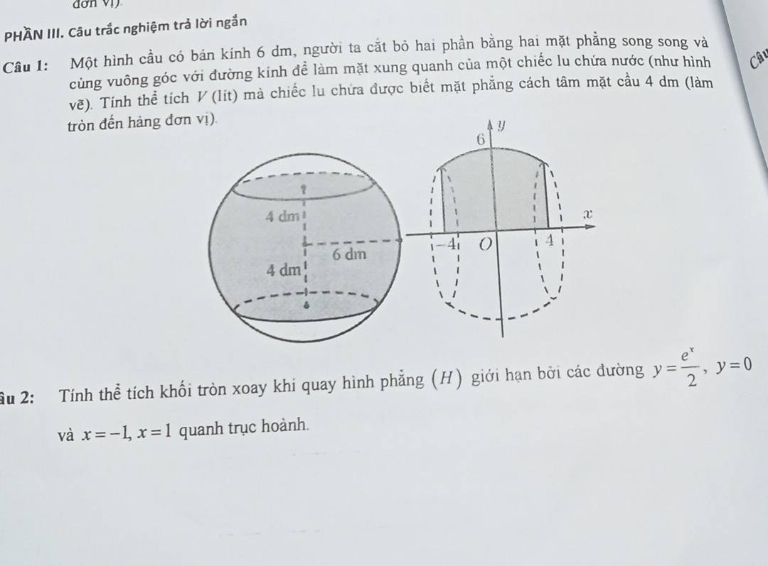 PHÀN III. Câu trắc nghiệm trả lời ngắn 
Câu 1: Một hình cầu có bán kính 6 dm, người ta cắt bỏ hai phần bằng hai mặt phẳng song song và 
cùng vuông góc với đường kinh đề làm mặt xung quanh của một chiếc lu chứa nước (như hình Câ 
vẽ). Tính thể tích V (lít) mà chiếc lu chứa được biết mặt phẳng cách tâm mặt cầu 4 dm (làm 
tròn đến hàng đơn vị). 
ầu 2: Tính thể tích khối tròn xoay khi quay hình phẳng (H) giới hạn bởi các đường y= e^x/2 , y=0
và x=-1, x=1 quanh trục hoành.