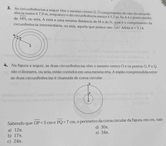 As circunferências a seguir têm o mesmo centro O. O comprimento do raio da circunfe-
rência maior é 7,9 m, enquanto o da circunferência menor é 5,7 m. Se A é o ponto médio
de overline MN , ou seja, A está a uma mesma distância de M e de N, qual é o comprimento da
circunferência intermediária, ou seja, aquela que possui raio overline OA? Adote π =3,14. 
4. Na figura a seguir, as duas circunferências têm o mesmo centro O e os pontos O, P e Q
são colineares, ou seja, estão contidos em uma mesma reta. A região compreendida entre
as duas circunferências é chamada de coroa circular.
Sabendo que overline OP=5cm e overline PQ=7cm , o perímetro da coroa circular da figura, em cm, vale
a) 12π. d) 30π.
e) 34π.
b) 17π.
c) 24π.