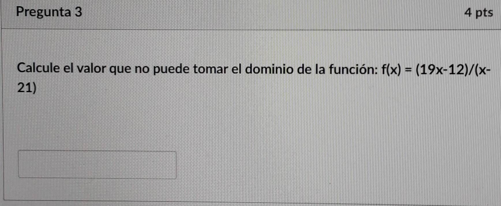 Pregunta 3 4 pts 
Calcule el valor que no puede tomar el dominio de la función: f(x)=(19x-12)/(x-
21)