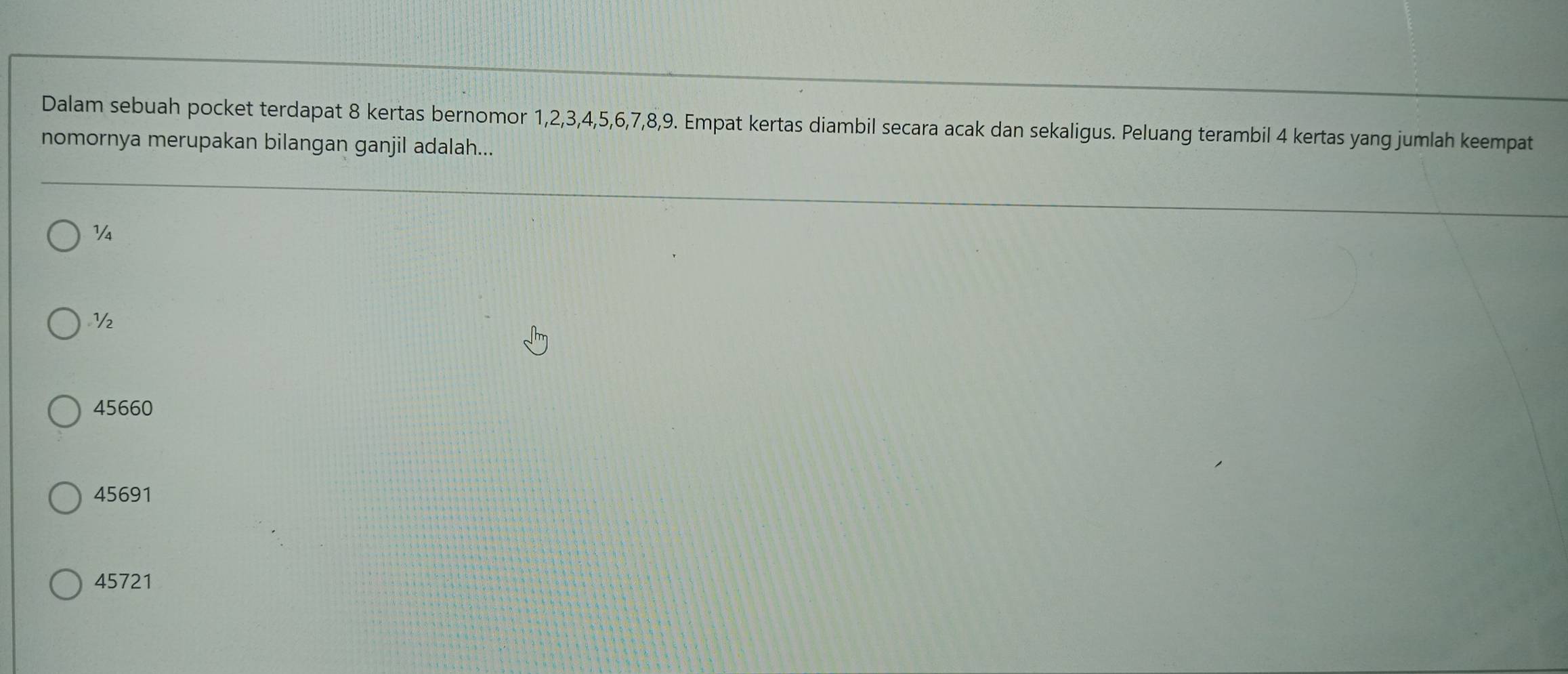 Dalam sebuah pocket terdapat 8 kertas bernomor 1, 2, 3, 4, 5, 6, 7, 8, 9. Empat kertas diambil secara acak dan sekaligus. Peluang terambil 4 kertas yang jumlah keempat
nomornya merupakan bilangan ganjil adalah...
V
½
45660
45691
45721