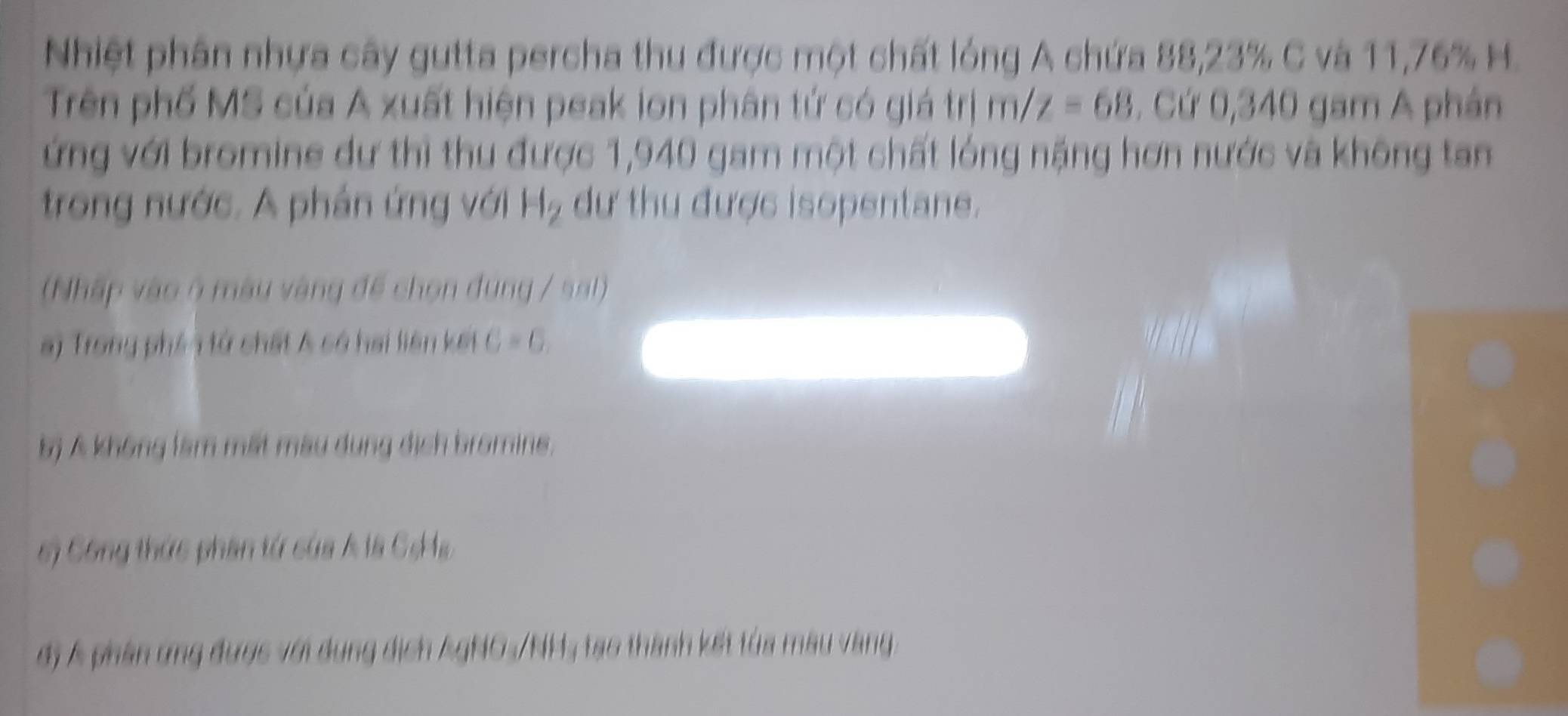 Nhiệt phân nhựa cây gutta percha thu được một chất lóng A chứa 88,23% C và 11,76% H. 
Trên phố MS của A xuất hiện peak ion phân tứ có giá trị /z=68. Cứ 0,340 gam A phán 
ứng với bromine dự thì thu được 1,940 gam một chất lóng nặng hơn nước và không tan 
trong nước. A phản ứng với H₂ dư thu được isopentane. 
(Nhập vào ở màu vàng đề chọn đung / sal) 
s) Trong phên tử chất A có hai liên kết C=G
bị Á không làm mất màu dụng địch bromins. 
s) Công thức phần tứ của A là Cs Ha 
đị Á phần ứng được với dụng dịch AgNO-/NH; tạo thành kết tủa màu vàng.