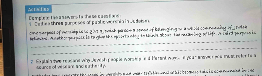 Activities 
Complete the answers to these questions: 
1 Outline three purposes of public worship in Judaism. 
One purpose of worship is to give a Jewish person a sense of belonging to a whole com ounity of Jewish 
_ 
believers. Another purpose is to give the opportunity to think about the meaning o fe. A third purpose is 
_ 
2 Explain two reasons why Jewish people worship in different ways. In your answer you must refer to a 
source of wisdom and authority. 
reparate the seres in worship and wear tefillin and tallit because this is commanded in the