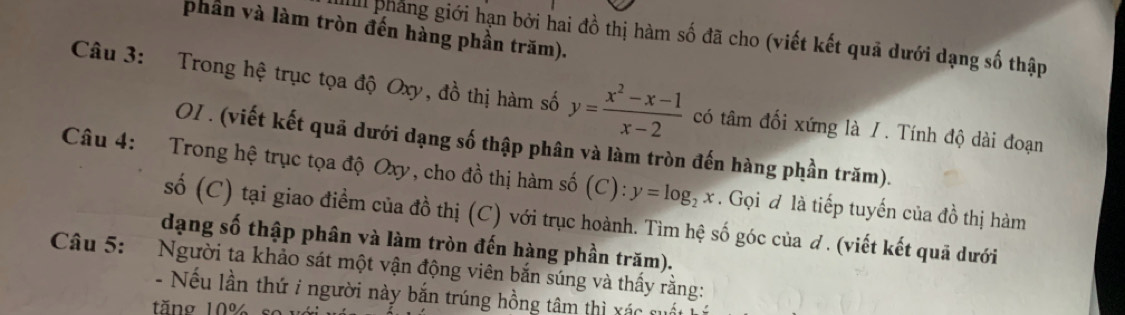 phần và làm tròn đến hàng phần trăm).
Ill pháng giới hạn bởi hai đồ thị hàm số đã cho (viết kết quả dưới dạng số thập
Câu 3: Trong hệ trục tọa độ Oxy, đồ thị hàm số y= (x^2-x-1)/x-2  có tâm đối xứng là / . Tính độ dài đoạn
OI . (viết kết quã dưới dạng số thập phân và làm tròn đến hàng phần trăm).
Câu 4: Trong hệ trục tọa độ Oxy, cho đồ thị hàm số (C): y=log _2x. Gọi đ là tiếp tuyến của đồ thị hàm
số (C) tại giao điểm của đồ thị (C) với trục hoành. Tìm hệ số góc của ơ . (viết kết quả dưới
dạng số thập phân và làm tròn đến hàng phần trăm).
Câu 5: Người ta khảo sát một vận động viên bắn súng và thấy rằng:
- Nếu lần thứ i người này bắn trúng hồng tâm thì xác
tăng 10%