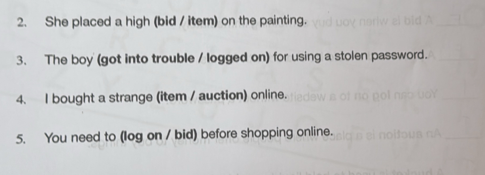 She placed a high (bid / item) on the painting. 
3、 The boy (got into trouble / logged on) for using a stolen password. 
4. I bought a strange (item / auction) online. 
5. You need to (log on / bid) before shopping online.