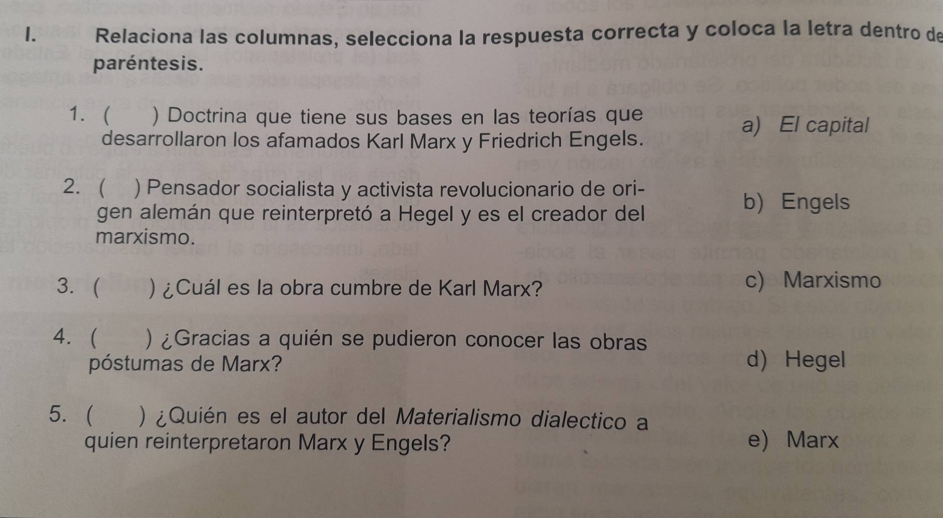 Relaciona las columnas, selecciona la respuesta correcta y coloca la letra dentro de
paréntesis.
1. ) Doctrina que tiene sus bases en las teorías que
a) El capital
desarrollaron los afamados Karl Marx y Friedrich Engels.
2.  ) Pensador socialista y activista revolucionario de ori-
gen alemán que reinterpretó a Hegel y es el creador del
b) Engels
marxismo.
3.  ) ¿Cuál es la obra cumbre de Karl Marx?
c) Marxismo
4.  _ ) ¿Gracias a quién se pudieron conocer las obras
póstumas de Marx? d) Hegel
5.( ) ¿Quién es el autor del Materialismo dialectico a
quien reinterpretaron Marx y Engels? e) Marx