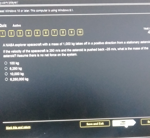 com/player/
eed Windows 10 or later. This computer is using Windows 8.1.
Quiz Active
1 2 3 4 5 6 7 B 9 10 TIME 
A NASA explorer spacecraft with a mass of 1,000 kg takes off in a positive direction from a stationary asterok
If the velocity of the spacecraft is 250 m/s and the asteroid is pushed back - 25 m/s, what is the mass of the
asteroid? Assume there is no net force on the system.
100 kg
6,250 kg
10,000 kg
6,250,000 kg
Mark this and return Save and Exit