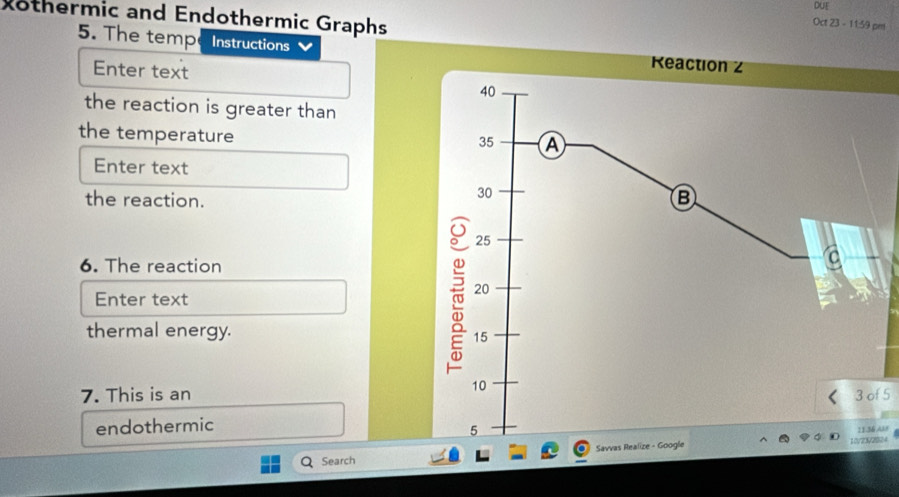 DUE 
xothermic and Endothermic Graphs 
Oct 23 - 11:59 pm 
5. The temp Instructions 
Enter text 
the reaction is greater than 
the temperature 
Enter text 
the reaction. 
6. The reaction 
Enter text 
thermal energy. 
7. This is anf 5 
endothermic 
Savvas Realize024 A38 
Search