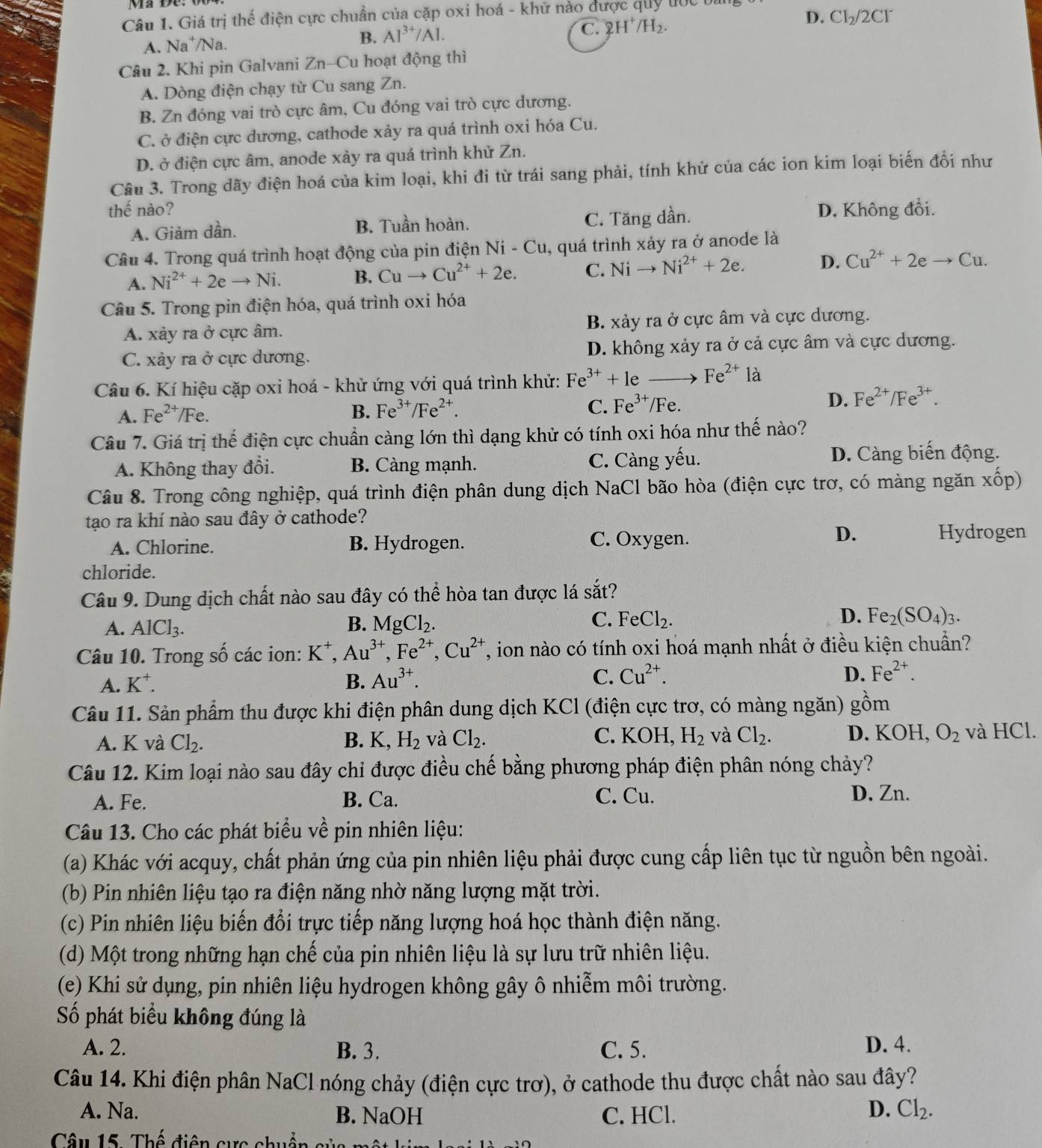 Giá trị thế điện cực chuẩn của cặp oxi hoá - khử nào được quy đốc bi
A. Na⁺/Na.
B. Al^(3+)/Al.
C. 2H^+/H_2. D. CI_2/2CI^-
Câu 2. Khi pin Galvani Zn-Cu hoạt động thì
A. Dòng điện chạy từ Cu sang Zn.
B. Zn đóng vai trò cực âm, Cu đóng vai trò cực dương.
C. ở điện cực dương, cathode xảy ra quá trình oxi hóa Cu.
D. ở điện cực âm, anode xảy ra quá trình khử Zn.
Câu 3. Trong dãy điện hoá của kim loại, khi đi từ trái sang phải, tính khử của các ion kim loại biến đổi như
thế nào? D, Không đổi.
A. Giảm dần. B. Tuần hoàn. C. Tăng dần.
Câu 4. Trong quá trình hoạt động của pin điện Ni-Cu , quá trình xảy ra ở anode là
A. Ni^(2+)+2eto Ni. B. Cuto Cu^(2+)+2e. C. Nito Ni^(2+)+2e. D. Cu^(2+)+2eto Cu.
Câu 5. Trong pin điện hóa, quá trình oxi hóa
A. xảy ra ở cực âm. B. xảy ra ở cực âm và cực dương.
C. xảy ra ở cực dương. D. không xảy ra ở cả cực âm và cực dương.
Câu 6. Kí hiệu cặp oxi hoá - khử ứng với quá trình khử: Fe^(3+)+1e Fe^(2+) là
A. Fe^(2+)/Fe B. Fe^(3+)/Fe^(2+). C. Fe^(3+)/Fe D. Fe^(2+)/Fe^(3+).
Câu 7. Giá trị thế điện cực chuẩn càng lớn thì dạng khử có tính oxi hóa như thế nào?
A. Không thay đổi. B. Càng mạnh. C. Càng yếu. D. Càng biến động.
Câu 8. Trong công nghiệp, quá trình điện phân dung dịch NaCl bão hòa (điện cực trơ, có màng ngăn xhat op)
tạo ra khí nào sau đây ở cathode?
A. Chlorine. B. Hydrogen. C. Oxygen.
D. Hydrogen
chloride.
Câu 9. Dung dịch chất nào sau đây có thể hòa tan được lá  1/2  it?
B.
A. AlCl_3. MgCl_2.
C. FeCl_2. D. Fe_2(SO_4)_3.
Câu 10. Trong số các ion: K^+,Au^(3+),Fe^(2+),Cu^(2+) T, ion nào có tính oxi hoá mạnh nhất ở điều kiện chuẩn?
D.
A. K^+. B. Au^(3+). C. Cu^(2+). Fe^(2+).
Câu 11. Sản phẩm thu được khi điện phân dung dịch KCl (điện cực trơ, có màng ngăn) gồm
A. K và Cl_2. B. K,H_2 và Cl_2. C. KOH,H_2 và Cl_2. D. KOH, O_2 và HCl.
Câu 12. Kim loại nào sau đây chỉ được điều chế bằng phương pháp điện phân nóng chảy?
A. Fe. B. Ca. C. Cu.
D. Zn.
Câu 13. Cho các phát biểu về pin nhiên liệu:
(a) Khác với acquy, chất phản ứng của pin nhiên liệu phải được cung cấp liên tục từ nguồn bên ngoài.
(b) Pin nhiên liệu tạo ra điện năng nhờ năng lượng mặt trời.
(c) Pin nhiên liệu biến đổi trực tiếp năng lượng hoá học thành điện năng.
(d) Một trong những hạn chế của pin nhiên liệu là sự lưu trữ nhiên liệu.
(e) Khi sử dụng, pin nhiên liệu hydrogen không gây ô nhiễm môi trường.
Số phát biểu không đúng là
A. 2. B. 3. C. 5.
D. 4.
Câu 14. Khi điện phân NaCl nóng chảy (điện cực trơ), ở cathode thu được chất nào sau đây?
A. Na. B. NaOH C. HCl. D. Cl_2.
Câu 15: Thế điện cực chuẩn