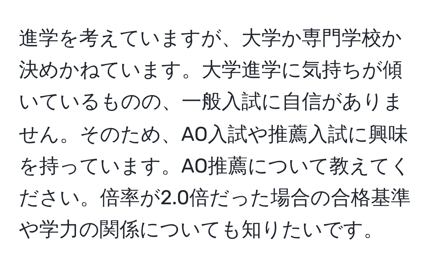 進学を考えていますが、大学か専門学校か決めかねています。大学進学に気持ちが傾いているものの、一般入試に自信がありません。そのため、AO入試や推薦入試に興味を持っています。AO推薦について教えてください。倍率が2.0倍だった場合の合格基準や学力の関係についても知りたいです。