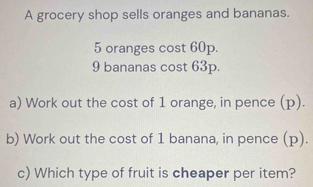 A grocery shop sells oranges and bananas.
5 oranges cost 60p.
9 bananas cost 63p. 
a) Work out the cost of 1 orange, in pence (p). 
b) Work out the cost of 1 banana, in pence (p). 
c) Which type of fruit is cheaper per item?