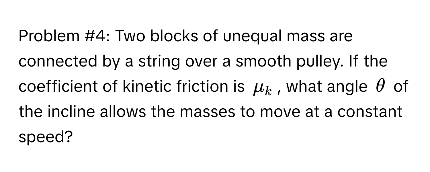 Problem #4: Two blocks of unequal mass are connected by a string over a smooth pulley. If the coefficient of kinetic friction is $mu_k$, what angle $θ$ of the incline allows the masses to move at a constant speed?