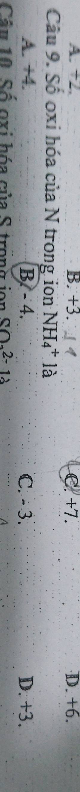 A. +2. B. +3. C. +7. D. +6.
Câu 9. Số oxi hóa của N trong ion NH_4^(+.1dot a)
A. +4. B. - 4. C. - 3. D. +3.
Câu 10 Số oxi hóa của S trong ion SO_22-12