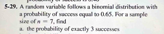 5-29. A random variable follows a binomial distribution with 
a probability of success equal to 0.65. For a sample 
size of n=7 , find 
a. the probability of exactly 3 successes