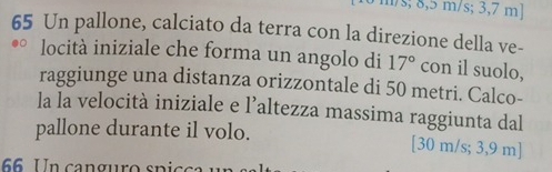 m/s; 8,5 m/s; 3,7 m]
65 Un pallone, calciato da terra con la direzione della ve- 
locità iniziale che forma un angolo di 17° con il suolo, 
raggiunge una distanza orizzontale di 50 metri. Calco- 
la la velocità iniziale e l’altezza massima raggiunta dal 
pallone durante il volo. [30 m/s; 3,9 m]
66 Un canguro spicó