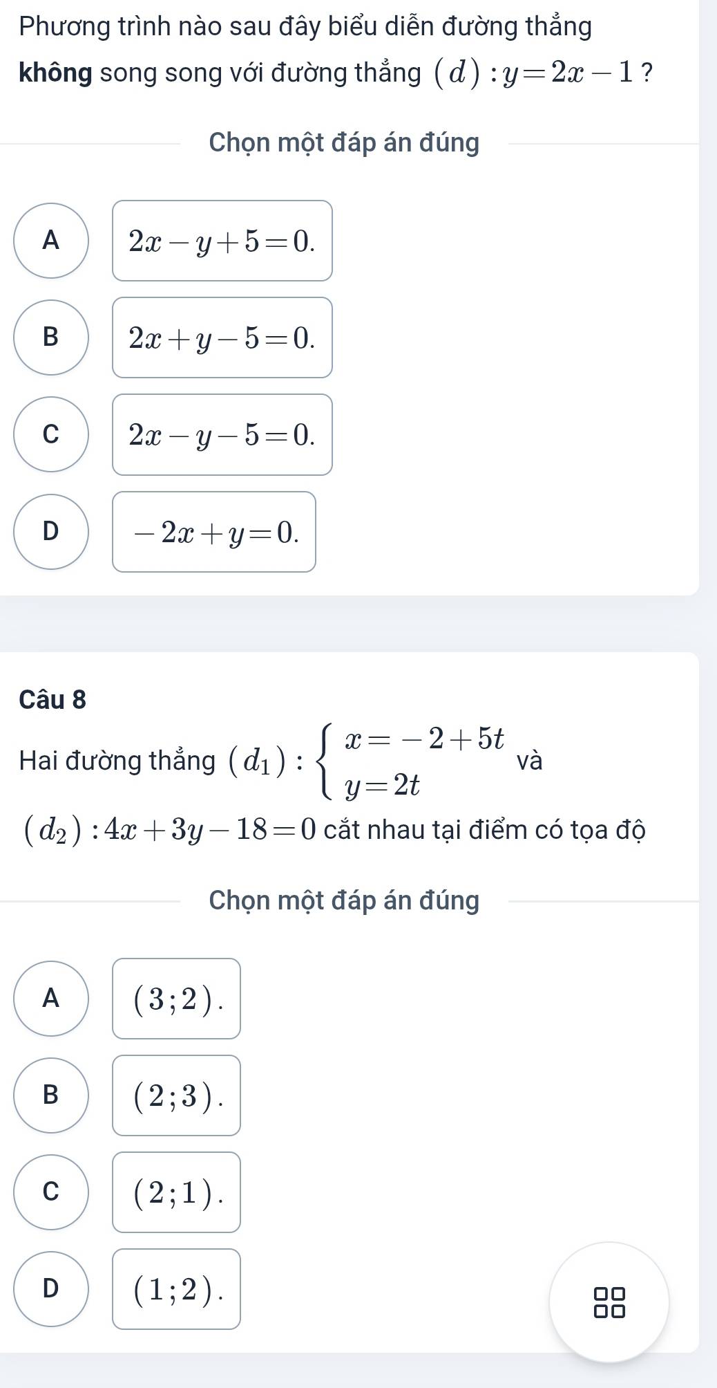 Phương trình nào sau đây biểu diễn đường thẳng
không song song với đường thẳng ( d ) : y=2x-1 ?
Chọn một đáp án đúng
A 2x-y+5=0.
B 2x+y-5=0.
C 2x-y-5=0.
D -2x+y=0. 
Câu 8
Hai đường thẳng (d_1):beginarrayl x=-2+5t y=2tendarray. và
(d_2):4x+3y-18=0 cắt nhau tại điểm có tọa độ
Chọn một đáp án đúng
A (3;2).
B (2;3).
C (2;1).
D (1;2). 
□□
DC