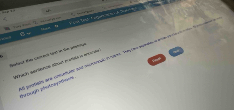 Sep 2a 
secortyp=ss 
vious Post Test: Organization of Organisms 
Tay Fish securlypass 
Next 
Next 
l protists are unicellular and microscopic in nature. They have organelles, so protists are eukayolic in nature. A prtal mae he es 
Select the correct text in the passage 
6 
Reset 
Which sentence about protists is accurate 
through photosynthesis .