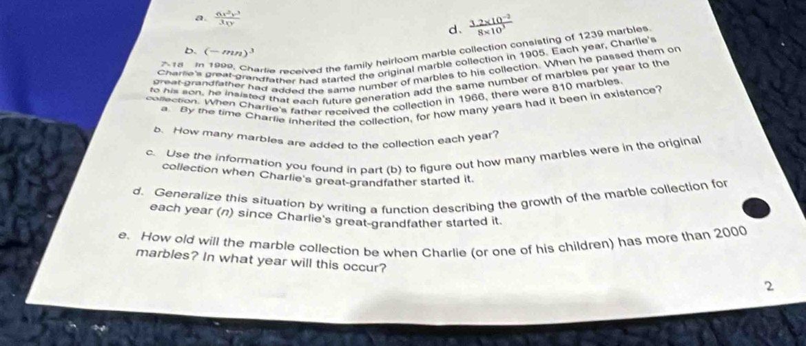 a.  6x^2y^3/3xy 
d、  (3.2* 10^(-2))/8* 10^3 
b. (-mn)^3
Charse's great grandfather had started the original marble collection in 1905. Each year, Charlie's
718 1
arlie received the family heirloom marble collection consisting of 1239 marbles 
great-grandfather had added the same number of marbles to his collection. When he passed them on
to his son, he insisted that each future generation add the same number of marbles per year to the
collection. When Charlie's father received the collection in 1966, there were 810 marbles
a. By the time Charlie inherited the collection, for how many years had it been in existence?
b. How many marbles are added to the collection each year?
c. Use the information you found in part (b) to figure out how many marbles were in the original
collection when Charlie's great-grandfather started it
d. Generalize this situation by writing a function describing the growth of the marble collection for
each year (n) since Charlie's great-grandfather started it.
e. How old will the marble collection be when Charlie (or one of his children) has more than 2000
marbles? In what year will this occur?
2