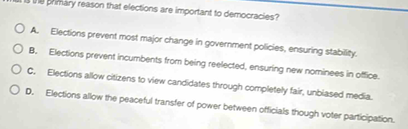 is the primary reason that elections are important to democracies?
A. Elections prevent most major change in government policies, ensuring stabillity.
B. Elections prevent incumbents from being reelected, ensuring new nominees in office.
C. Elections allow citizens to view candidates through completely fair, unbiased media.
D. Elections allow the peaceful transfer of power between officials though voter participation.