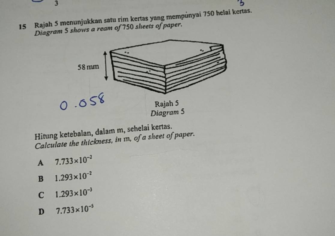 3
15 Rajah 5 menunjukkan satu rim kertas yang mempůnyai 750 helai kertas.
Diagram 5 shows a ream of 750 sheets of paper.
58 mm
Rajah 5
Diagram 5
Hitung ketebalan, dalam m, sehelai kertas.
Calculate the thickness, in m, of a sheet of paper.
A 7.733* 10^(-2)
B 1.293* 10^(-2)
C 1.293* 10^(-3)
D 7.733* 10^(-5)