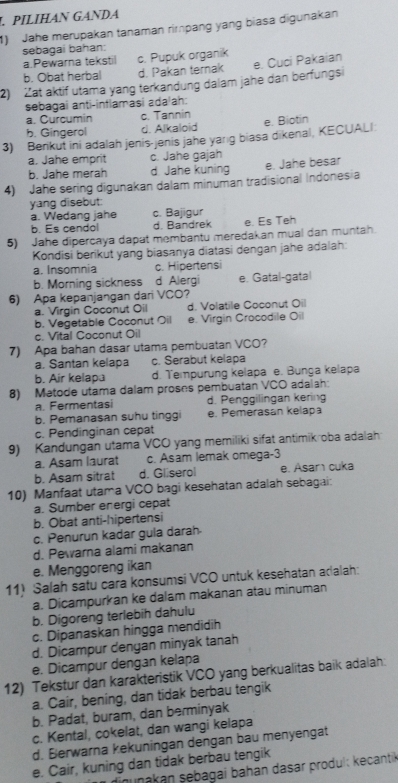 PILIHAN GANDA
1) Jahe merupakan tanaman rimpang yang biasa digunakan
sebagai bahan:
a.Pewarna tekstil c. Pupuk organik
b. Obat herbal d. Pakan ternak
2) Zat aktif utama yang terkandung dalam jahe dan berfungsi e. Cuci Pakaian
sebagai anti-inflamasi ada/ah:
a. Curcumin c. Tannin
b. Gingerol d. Alkaloid e. Biotin
3) Benkut ini adalah jenis-jenis jahe yarıg biasa dikenal, KECUALI:
a. Jahe emprit c. Jahe gajah
b. Jahe merah d Jahe kuning e. Jahe besar
4) Jahe sering digunakan dalam minuman tradisional Indones a
yang disebut:
a. Wedang jahe c. Bajigur
b. Es cendol d. Bandrek e. Es Teh
5) Jahe dipercaya dapat membantu meredakan mual dan muntah.
Kondisi berikut yang biasanya diatasi dengan jahe adalah:
a. Insomnia c. Hipertensi
b. Morning sickness d Alergi e. Gatal-gatal
6) Apa kepanjangan dari VCO?
a. Virgin Coconut Oil d. Volatile Coconut Oil
b. Vegetable Coconut Oil e. Virgin Crocodile Oil
c. Vital Coconut Oil
7) Apa bahan dasar utama pembuatan VCO?
a. Santan kelapa c. Serabut kelapa
b. Air kelapa d. Tempurung kelapa e. Bunga kelapa
8) Metode utama dalam proses pembuatan VCO adalah:. Fermentasi d. Penggilingan kering
b. Pemanasan suhu tinggi e. Pemerasan kelapa
c. Pendinginan cepat
9) Kandungan utama VCO yang memiliki sifat antimikroba adalah
a. Asam laurat c. Asam lemak omega-3
b. Asam sitrat d. Gliserol e. Asar cuka
10) Manfaat utama VCO bagi kesehatan adalah sebagai:
a. Sumber energi cepat
b. Obat anti-hipertensi
c. Penurun kadar gula darah
d. Pewarna alami makanan
e. Menggoreng ikan
11) Salah satu cara konsumsi VCO untuk kesehatan adalah:
a. Dicampurkan ke dalam makanan atau minuman
b. Digoreng terlebih dahulu
c. Dipanaskan hingga mendidih
d. Dicampur dengan minyak tanah
e. Dicampur dengan kelapa
12) Tekstur dan karakteristik VCO yang berkualitas baik adalah:
a. Cair, bening, dan tidak berbau tengik
b. Padat, buram, dan berminyak
c. Kental, cokelat, dan wangi kelapa
d. Berwarna kekuningan dengan bau menyengat
e. Cair, kuning dan tidak berbau tengik
digunakán sebagai bahán dasar produl: kecantik